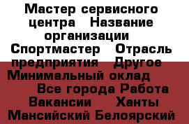 Мастер сервисного центра › Название организации ­ Спортмастер › Отрасль предприятия ­ Другое › Минимальный оклад ­ 26 000 - Все города Работа » Вакансии   . Ханты-Мансийский,Белоярский г.